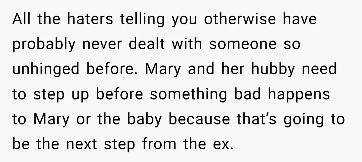 All the haters telling you otherwise have probably never dealt with someone so unhinged before. Mary and her hubby need to step up before something bad happens to Mary or...
