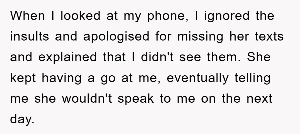 When I looked at my phone, I ignored the insults and apologised for missing her texts and explained that I didn't see them. She kept having a go at me,...