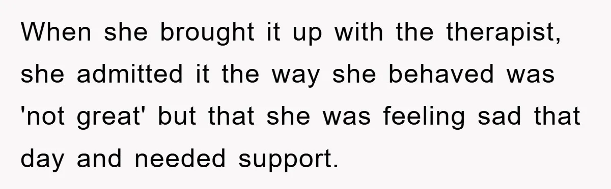 When she brought it up with the therapist, she admitted it the way she behaved was 'not great' but that she was feeling sad that day and needed support.