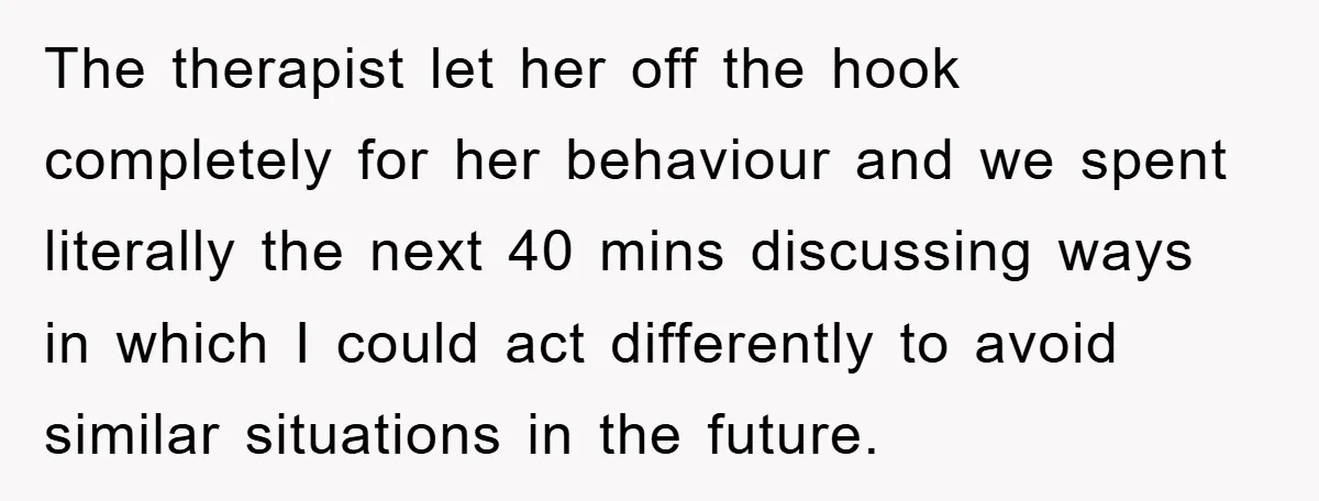 The therapist let her off the hook completely for her behaviour and we spent literally the next 40 mins discussing ways in which I could act differently to avoid similar...