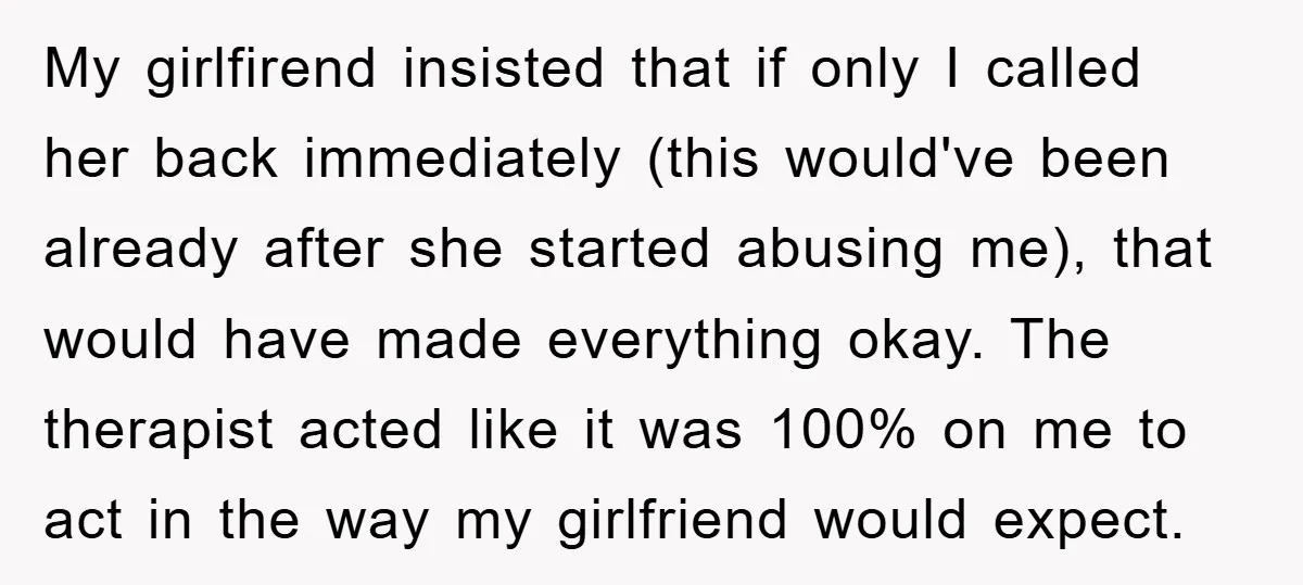 My girlfirend insisted that if only I called her back immediately (this would've been already after she started abusing me), that would have made everything okay. The therapist acted like...