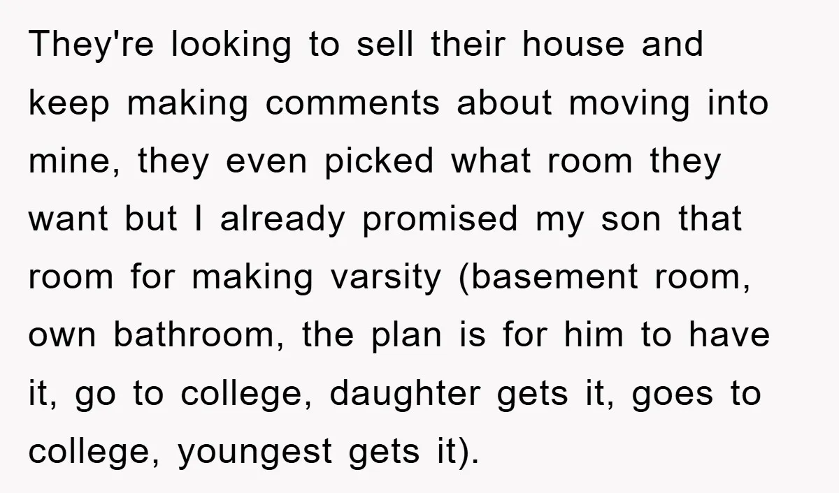 They're looking to sell their house and keep making comments about moving into mine, they even picked what room they want but I already promised my son that room for...