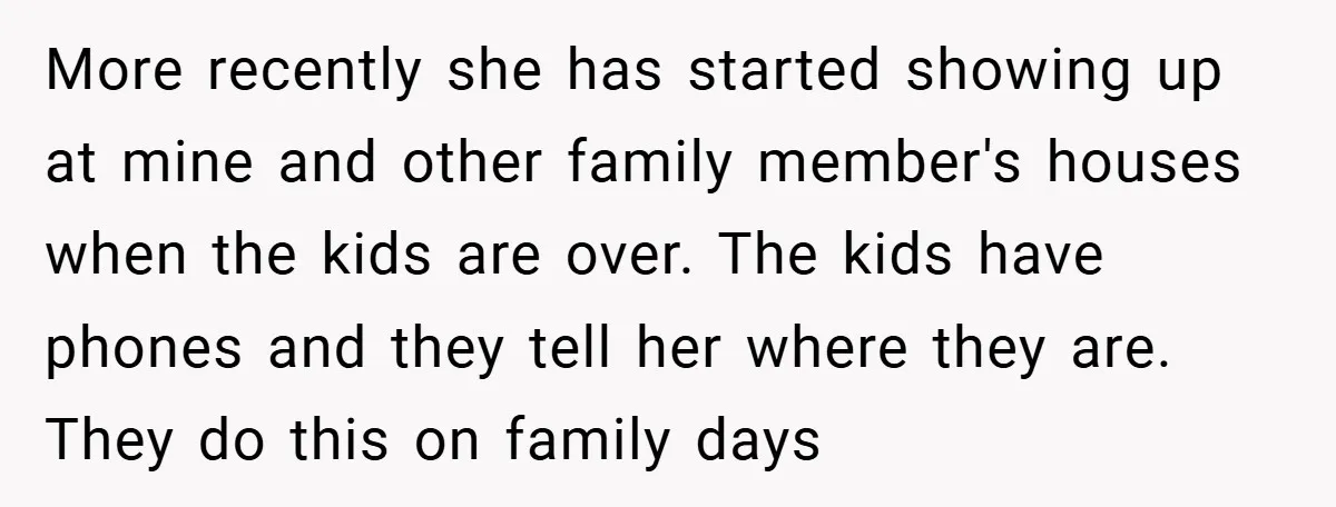 More recently she has started showing up at mine and other family member's houses when the kids are over. The kids have phones and they tell her where they are....