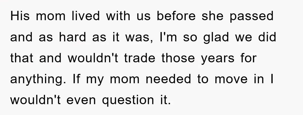 His mom lived with us before she passed and as hard as it was, I'm so glad we did that and wouldn't trade those years for anything. If my mom...