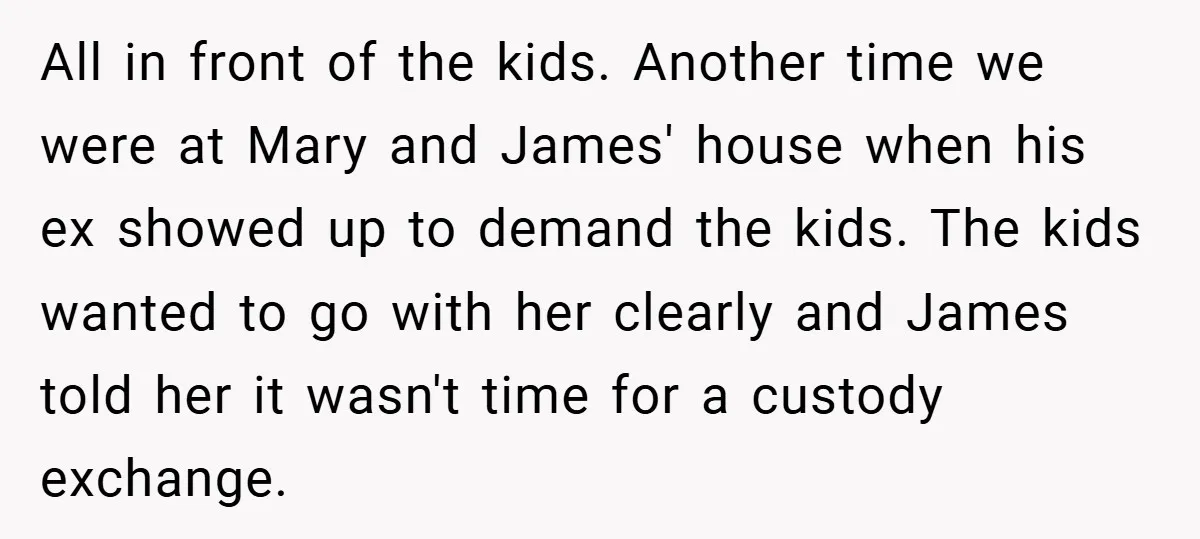 All in front of the kids. Another time we were at Mary and James' house when his ex showed up to demand the kids. The kids wanted to go with...