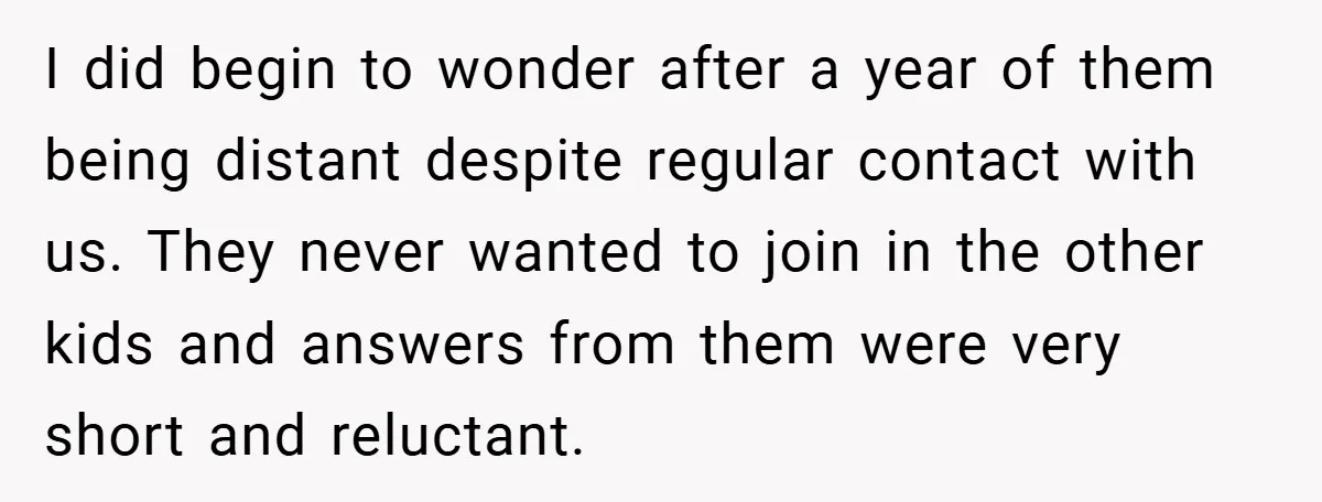 I did begin to wonder after a year of them being distant despite regular contact with us. They never wanted to join in the other kids and answers from them...