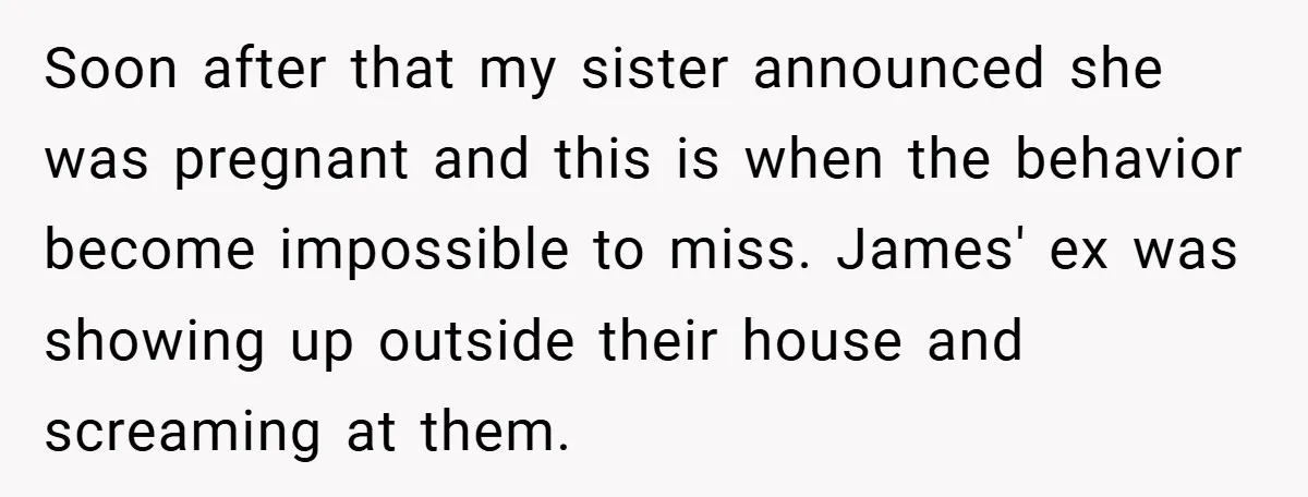 Soon after that my sister announced she was pregnant and this is when the behavior become impossible to miss. James' ex was showing up outside their house and screaming at...
