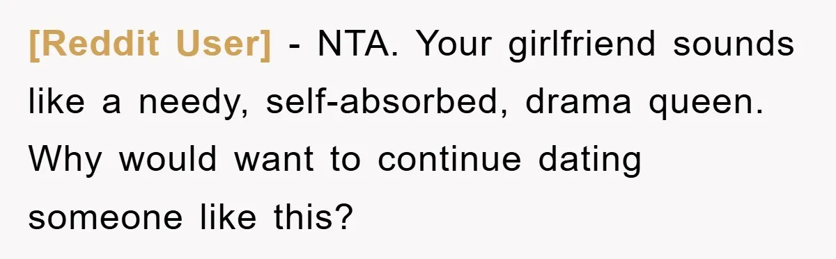 [Reddit User] − NTA. Your girlfriend sounds like a needy, self-absorbed, drama queen. Why would want to continue dating someone like this?