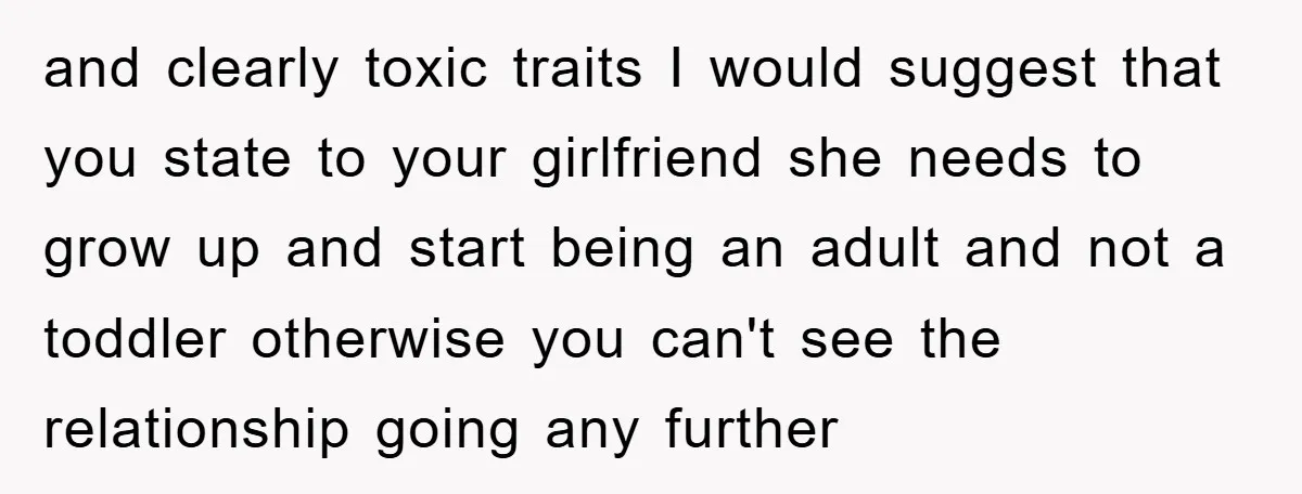 and clearly toxic traits I would suggest that you state to your girlfriend she needs to grow up and start being an adult and not a toddler otherwise you can't...