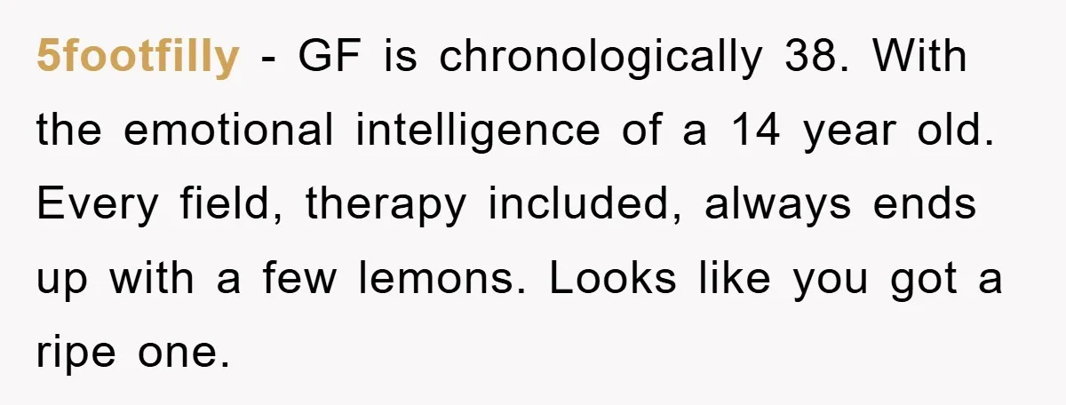 5footfilly − GF is chronologically 38. With the emotional intelligence of a 14 year old. Every field, therapy included, always ends up with a few lemons. Looks like you got...