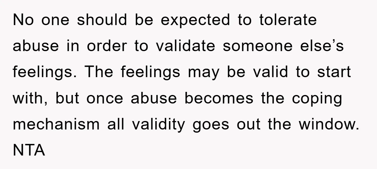 No one should be expected to tolerate abuse in order to validate someone else’s feelings. The feelings may be valid to start with, but once abuse becomes the coping mechanism...