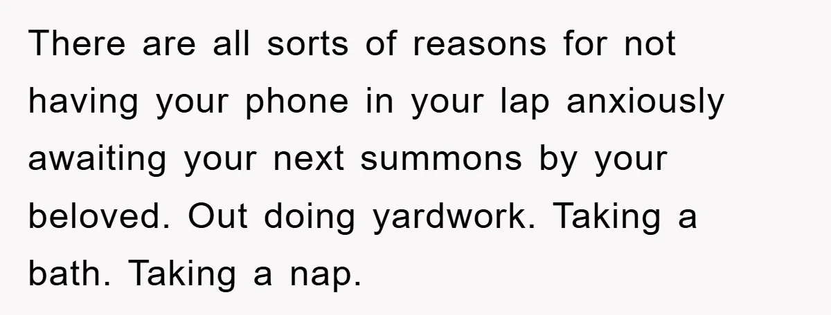 There are all sorts of reasons for not having your phone in your lap anxiously awaiting your next summons by your beloved. Out doing yardwork. Taking a bath. Taking a...