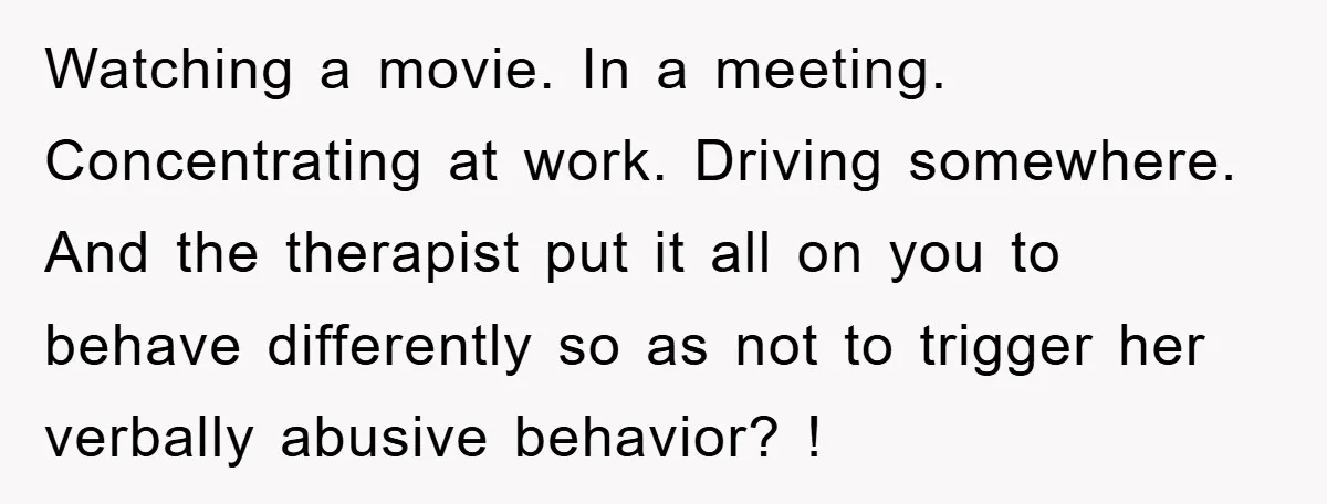Watching a movie. In a meeting. Concentrating at work. Driving somewhere. And the therapist put it all on you to behave differently so as not to trigger her verbally abusive...