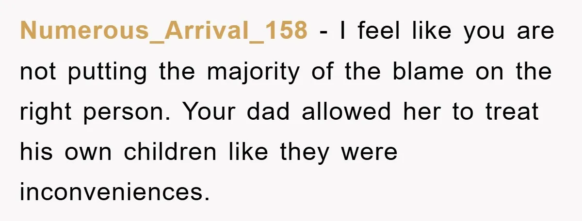 Numerous_Arrival_158 − I feel like you are not putting the majority of the blame on the right person. Your dad allowed her to treat his own children like they were...