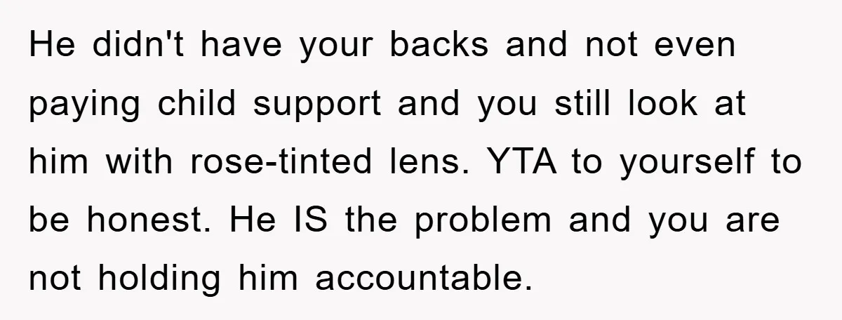 He didn't have your backs and not even paying child support and you still look at him with rose-tinted lens. YTA to yourself to be honest. He IS the problem...