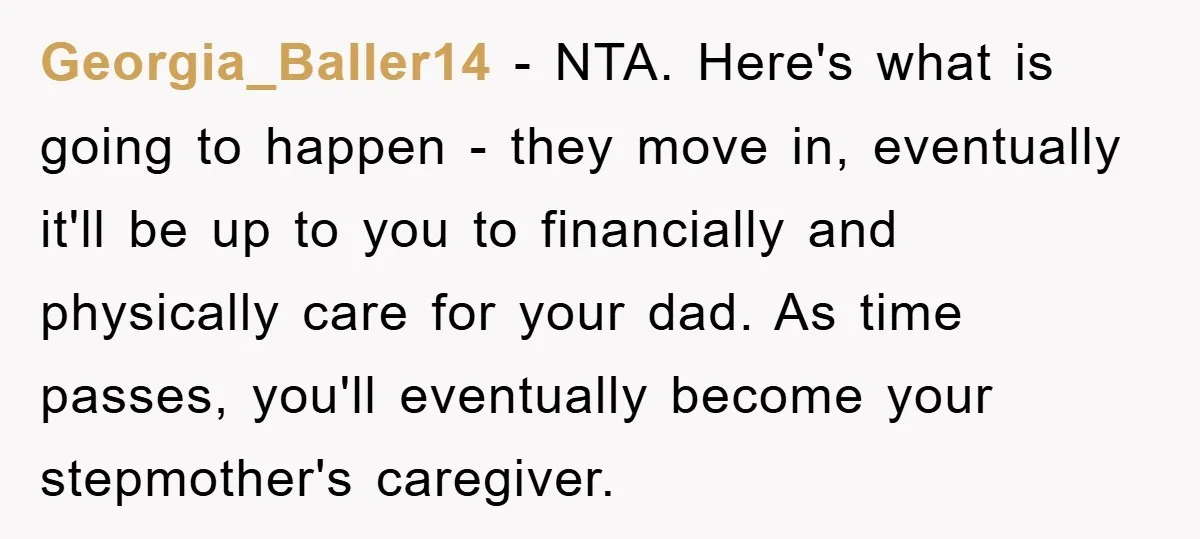Georgia_Baller14 − NTA. Here's what is going to happen - they move in, eventually it'll be up to you to financially and physically care for your dad. As time passes,...