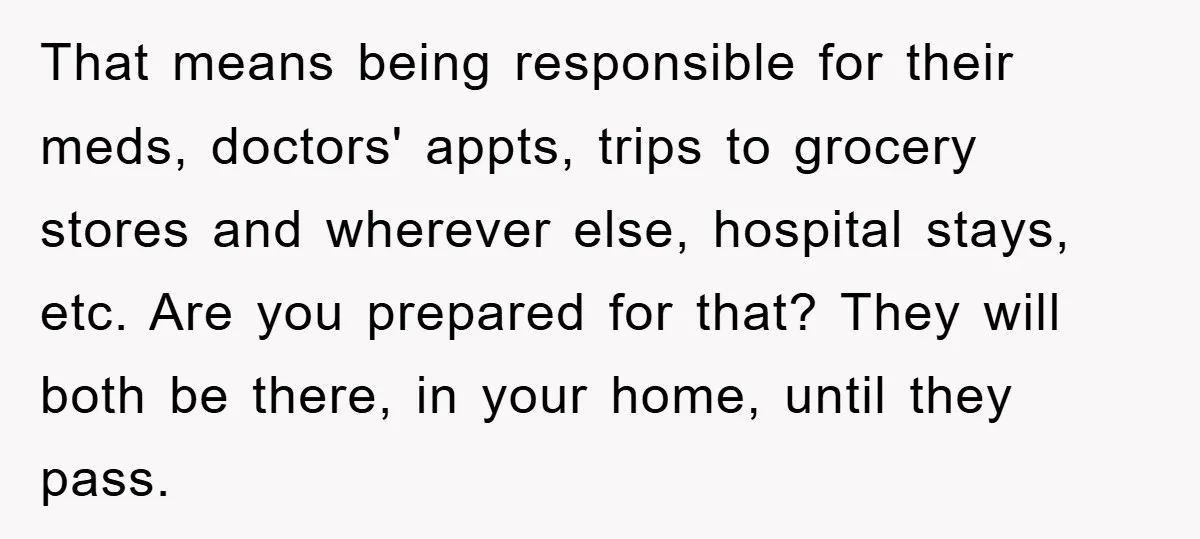 That means being responsible for their meds, doctors' appts, trips to grocery stores and wherever else, hospital stays, etc. Are you prepared for that? They will both be there, in...