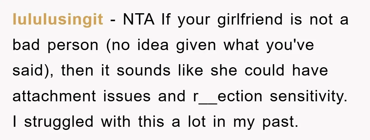 lululusingit − NTA If your girlfriend is not a bad person (no idea given what you've said), then it sounds like she could have attachment issues and r__ection sensitivity. I...
