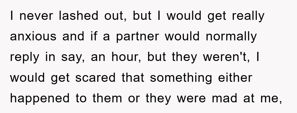 I never lashed out, but I would get really anxious and if a partner would normally reply in say, an hour, but they weren't, I would get scared that something...