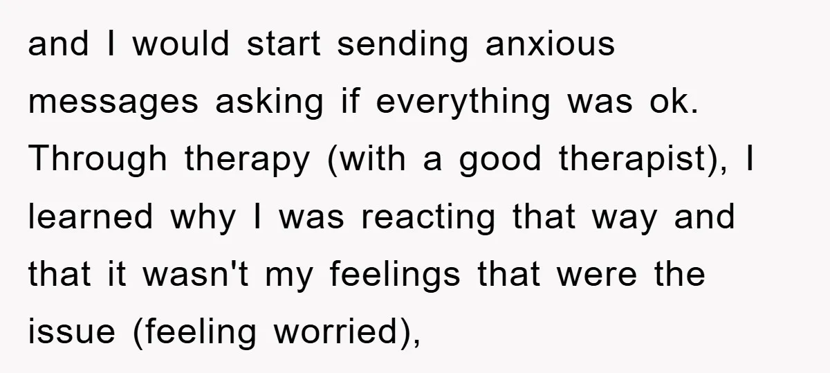 and I would start sending anxious messages asking if everything was ok. Through therapy (with a good therapist), I learned why I was reacting that way and that it wasn't...