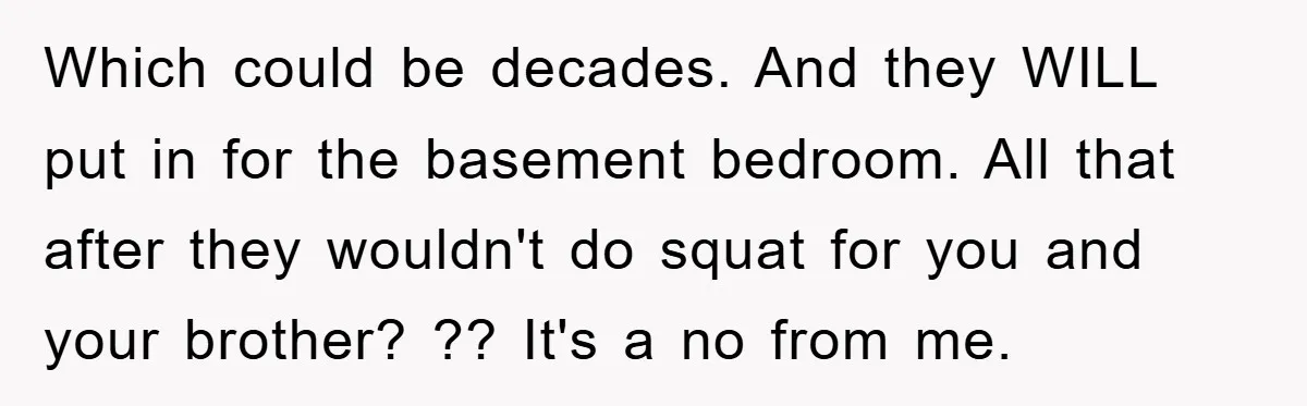Which could be decades. And they WILL put in for the basement bedroom. All that after they wouldn't do squat for you and your brother? ?? It's a no from...