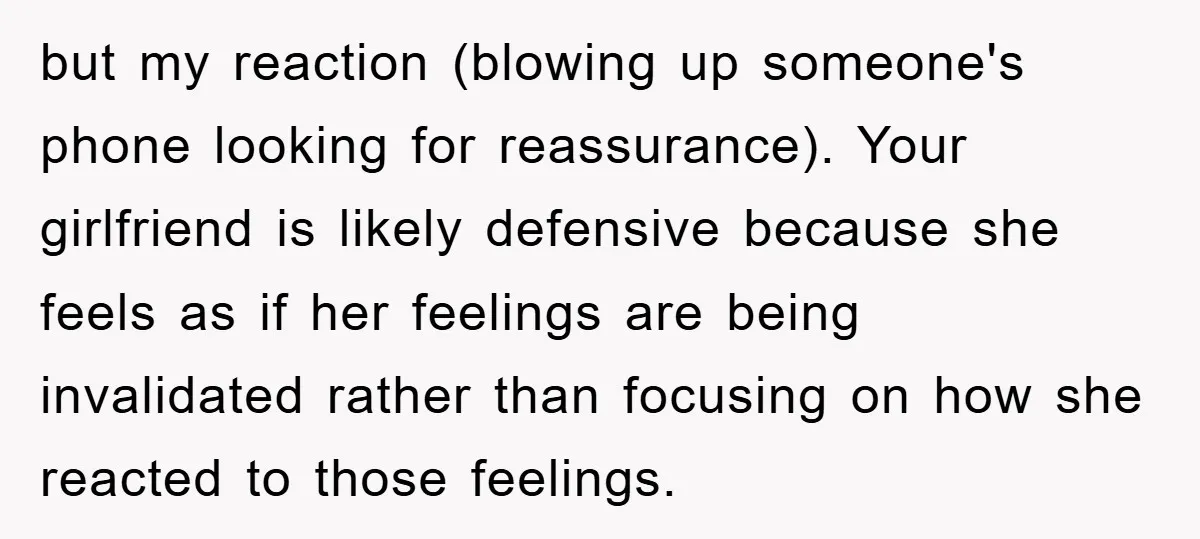but my reaction (blowing up someone's phone looking for reassurance). Your girlfriend is likely defensive because she feels as if her feelings are being invalidated rather than focusing on how...