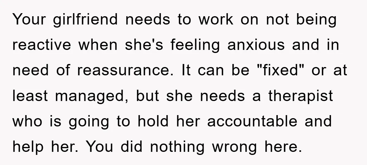 Your girlfriend needs to work on not being reactive when she's feeling anxious and in need of reassurance. It can be "fixed" or at least managed, but she needs a...