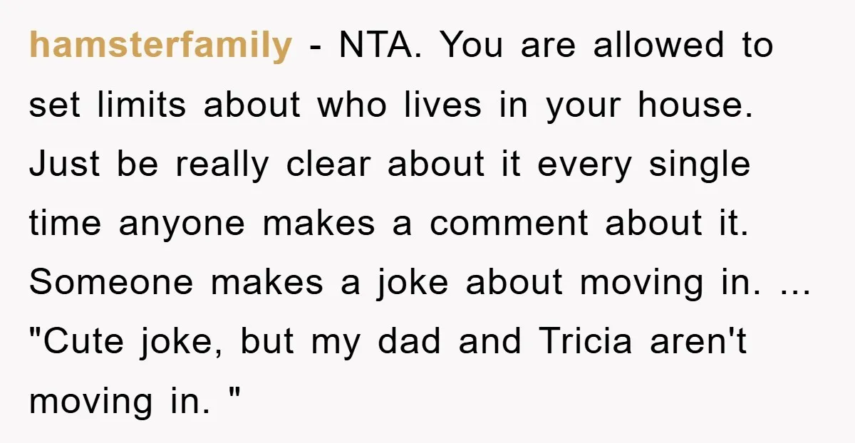 hamsterfamily − NTA. You are allowed to set limits about who lives in your house. Just be really clear about it every single time anyone makes a comment about it....