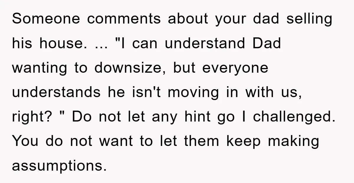 Someone comments about your dad selling his house. ... "I can understand Dad wanting to downsize, but everyone understands he isn't moving in with us, right? " Do not let...