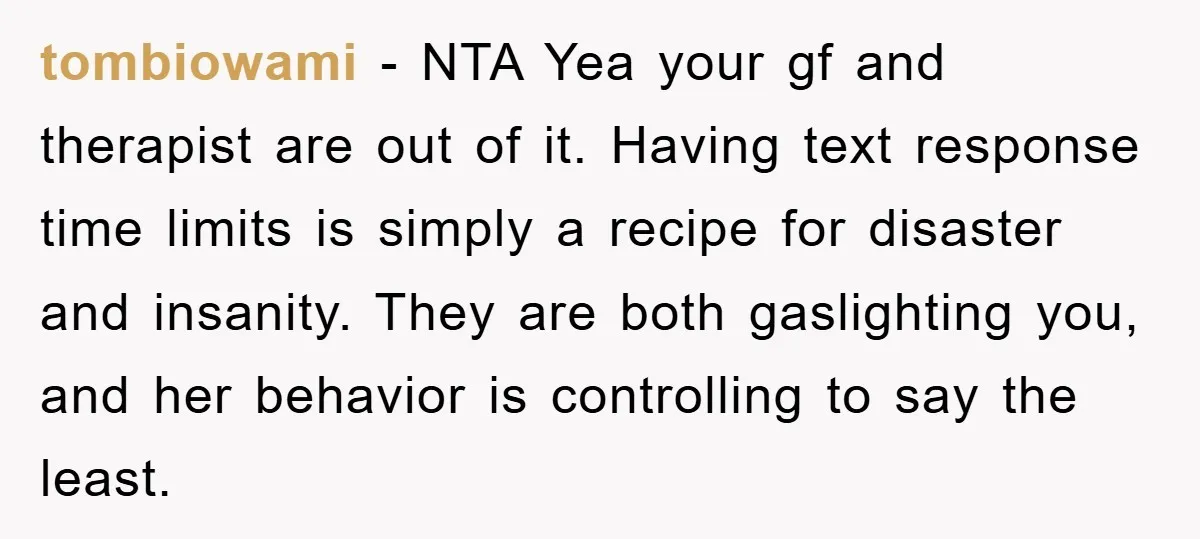 tombiowami − NTA Yea your gf and therapist are out of it. Having text response time limits is simply a recipe for disaster and insanity. They are both gaslighting you,...