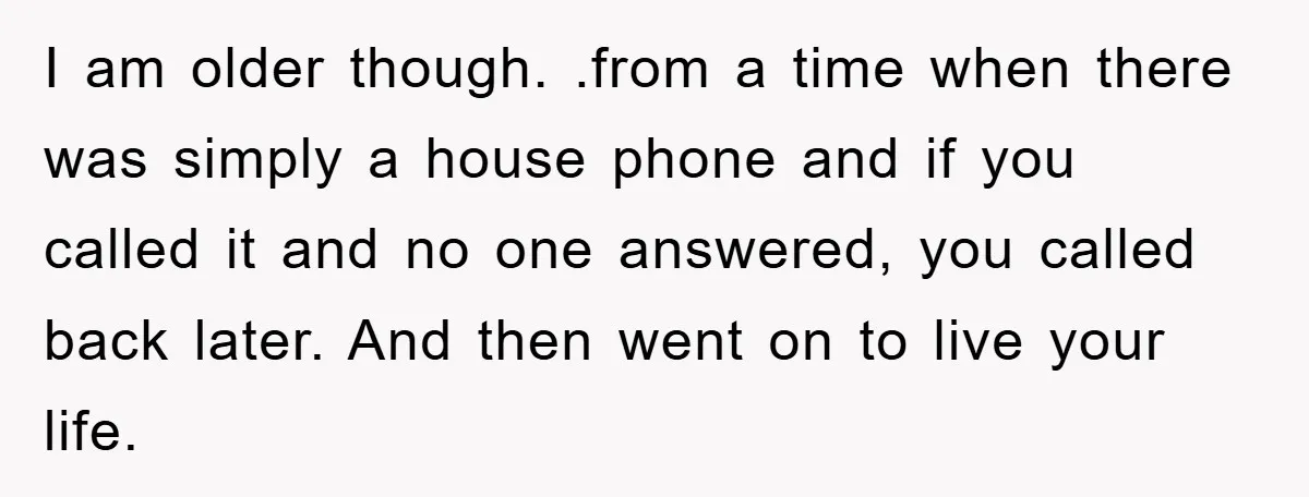 I am older though. .from a time when there was simply a house phone and if you called it and no one answered, you called back later. And then went...