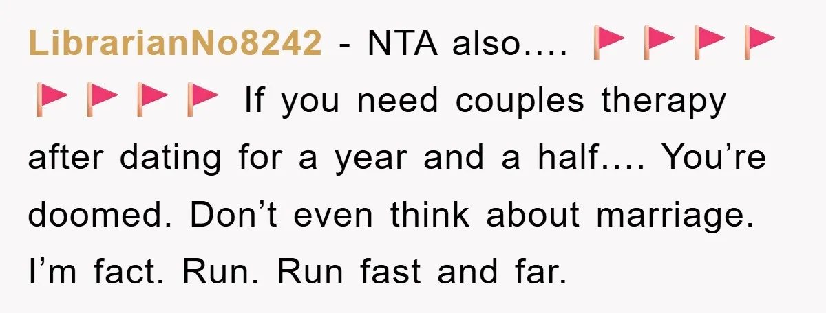 LibrarianNo8242 − NTA also…. 🚩🚩🚩🚩🚩🚩🚩🚩 If you need couples therapy after dating for a year and a half…. You’re doomed. Don’t even think about marriage. I’m fact. Run. Run fast...