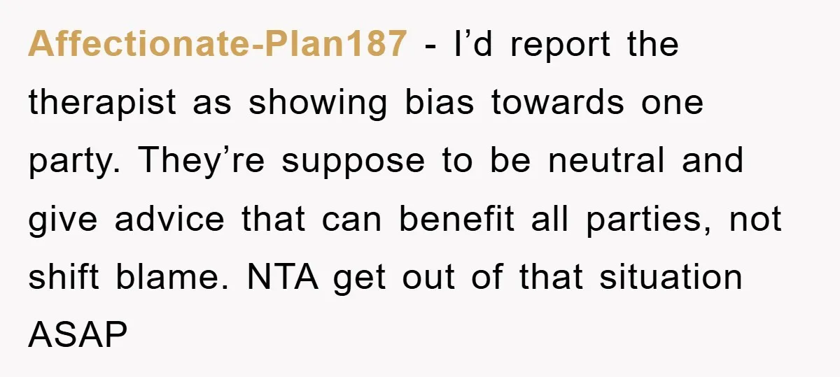 Affectionate-Plan187 − I’d report the therapist as showing bias towards one party. They’re suppose to be neutral and give advice that can benefit all parties, not shift blame. NTA get...