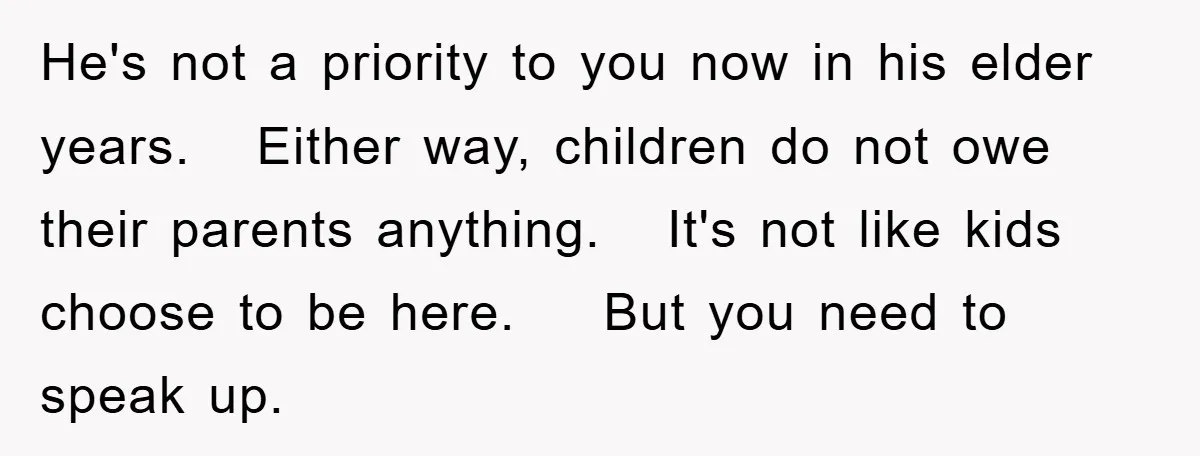He's not a priority to you now in his elder years. Either way, children do not owe their parents anything. It's not like kids choose to be here. But you...
