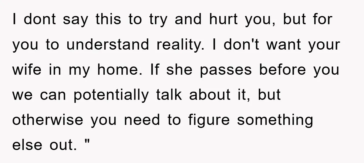 I dont say this to try and hurt you, but for you to understand reality. I don't want your wife in my home. If she passes before you we can...