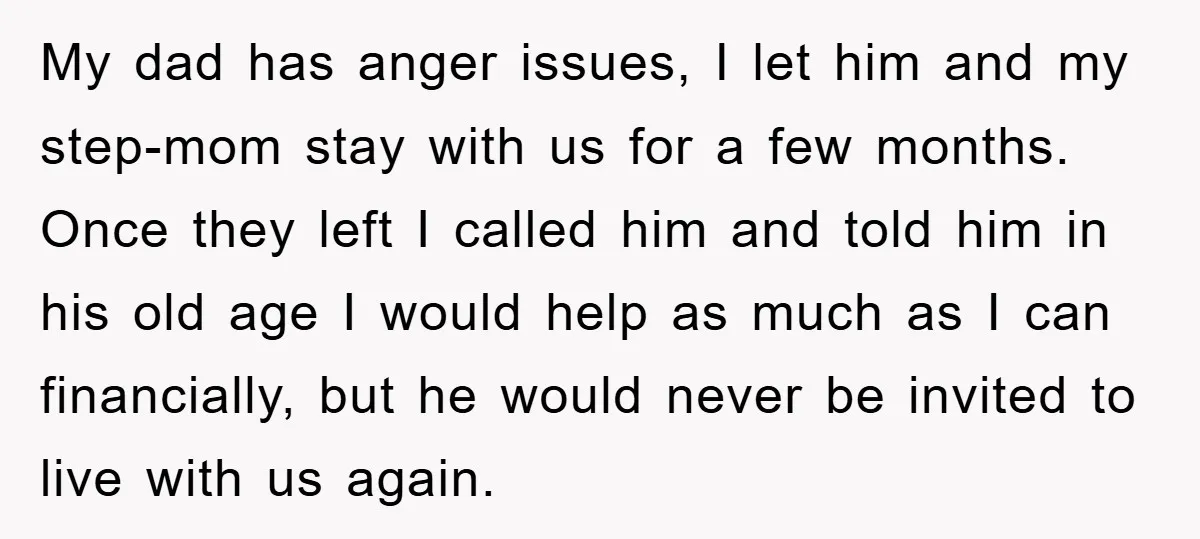 My dad has anger issues, I let him and my step-mom stay with us for a few months. Once they left I called him and told him in his old...
