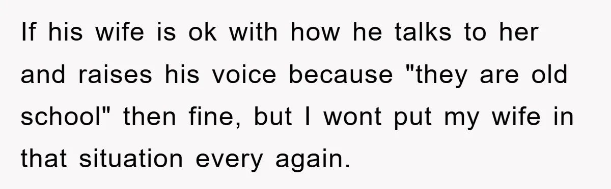 If his wife is ok with how he talks to her and raises his voice because "they are old school" then fine, but I wont put my wife in that...