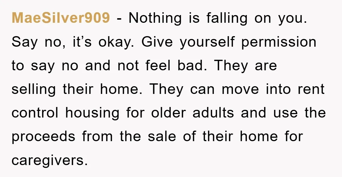 MaeSilver909 − Nothing is falling on you. Say no, it’s okay. Give yourself permission to say no and not feel bad. They are selling their home. They can move into...