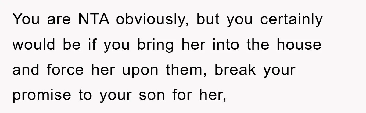 You are NTA obviously, but you certainly would be if you bring her into the house and force her upon them, break your promise to your son for her,