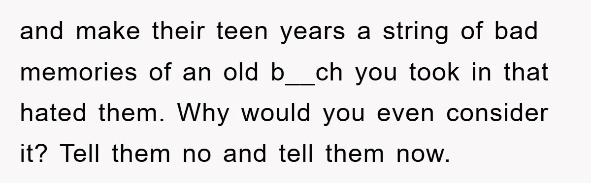and make their teen years a string of bad memories of an old b__ch you took in that hated them. Why would you even consider it? Tell them no and...