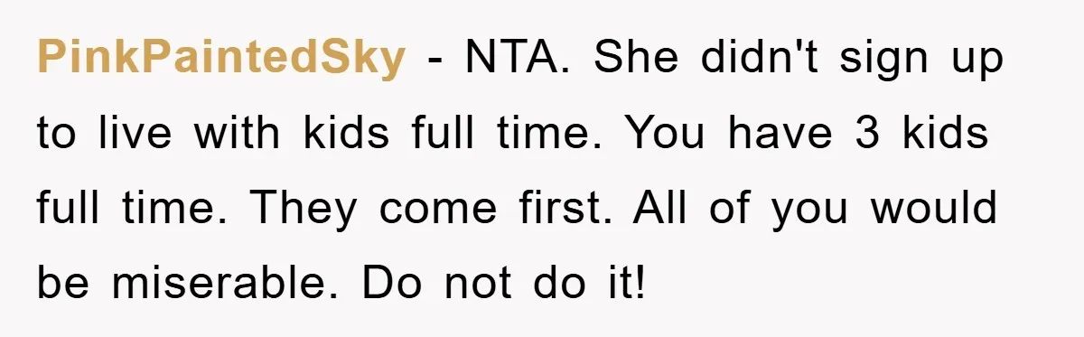 PinkPaintedSky − NTA. She didn't sign up to live with kids full time. You have 3 kids full time. They come first. All of you would be miserable. Do not...