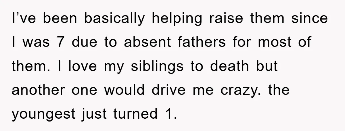I’ve been basically helping raise them since I was 7 due to absent fathers for most of them. I love my siblings to death but another one would drive me...