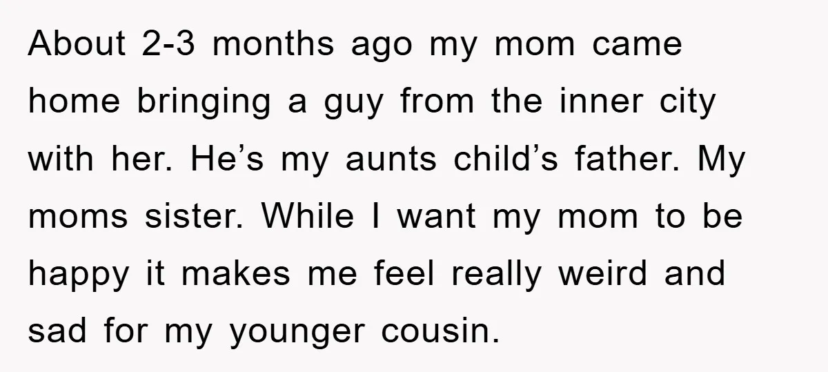 About 2-3 months ago my mom came home bringing a guy from the inner city with her. He’s my aunts child’s father. My moms sister. While I want my mom...