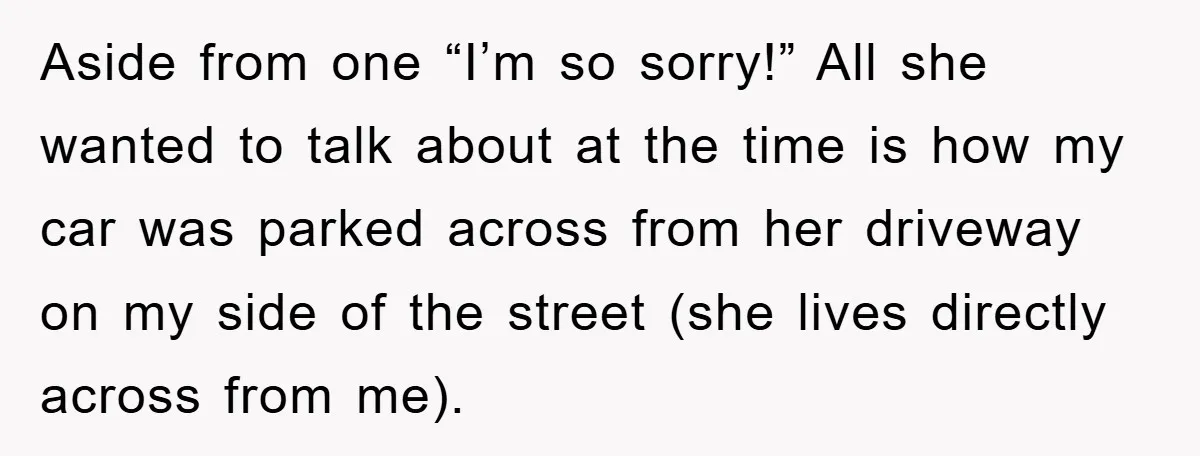 Aside from one “I’m so sorry!” All she wanted to talk about at the time is how my car was parked across from her driveway on my side of the...
