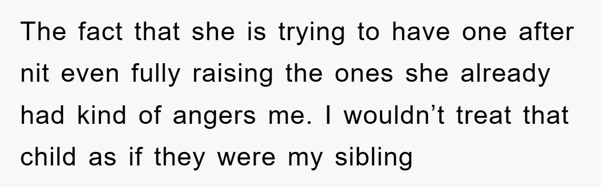 The fact that she is trying to have one after nit even fully raising the ones she already had kind of angers me. I wouldn’t treat that child as if...