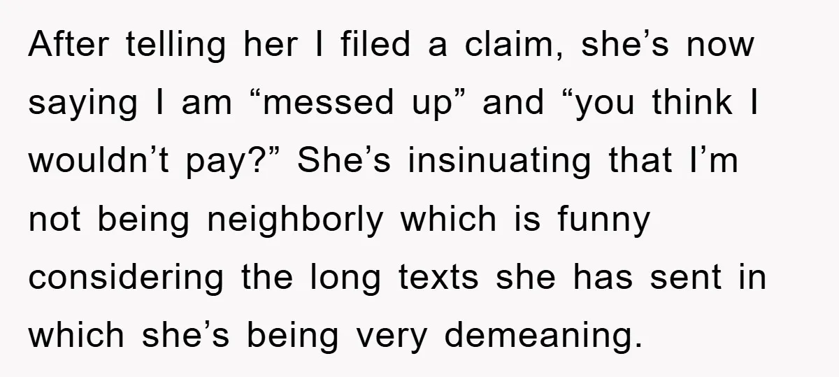 After telling her I filed a claim, she’s now saying I am “messed up” and “you think I wouldn’t pay?” She’s insinuating that I’m not being neighborly which is funny...