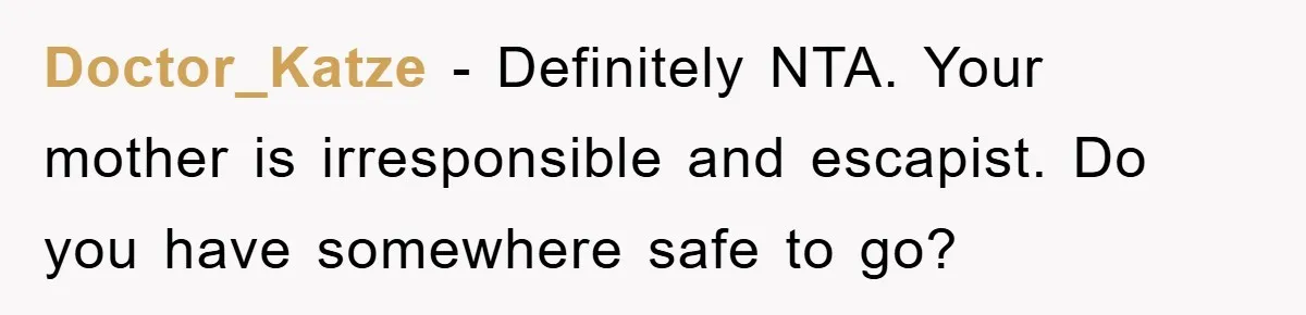 Doctor_Katze − Definitely NTA. Your mother is irresponsible and escapist. Do you have somewhere safe to go?
