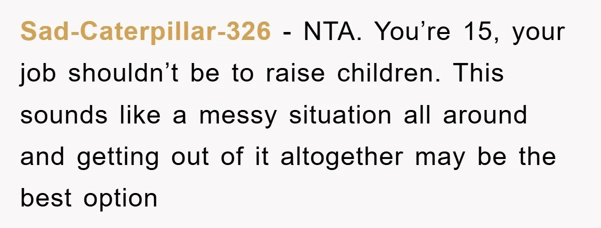 Sad-Caterpillar-326 − NTA. You’re 15, your job shouldn’t be to raise children. This sounds like a messy situation all around and getting out of it altogether may be the best...