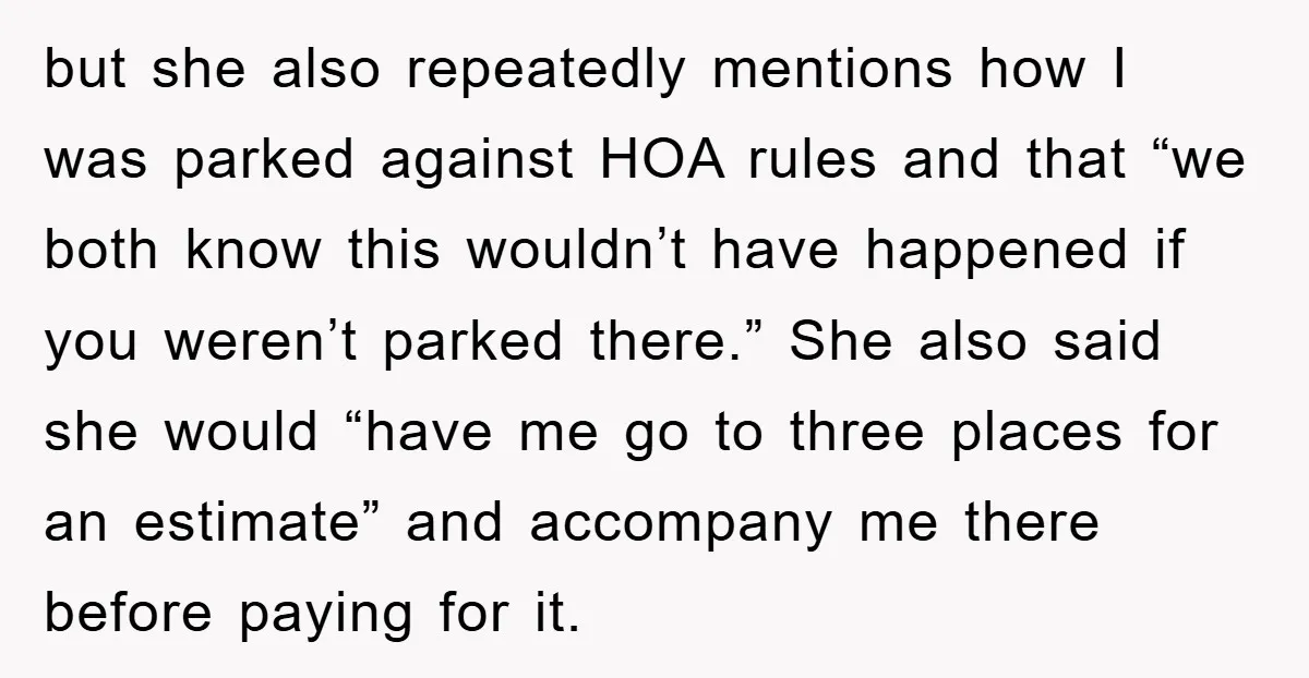 but she also repeatedly mentions how I was parked against HOA rules and that “we both know this wouldn’t have happened if you weren’t parked there.” She also said she...