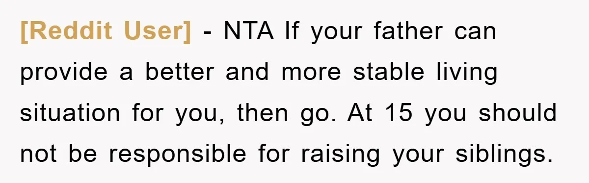 [Reddit User] − NTA If your father can provide a better and more stable living situation for you, then go. At 15 you should not be responsible for raising your...